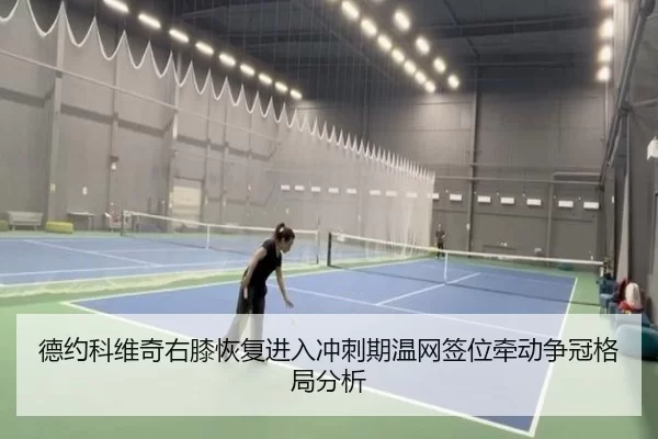 德约科维奇右膝恢复进入冲刺期温网签位牵动争冠格局分析